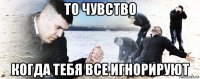 то чувство когда тебя все игнорируют