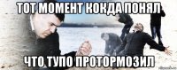 тот момент кокда понял что тупо протормозил