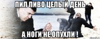 пил пиво целый день а ноги не опухли !