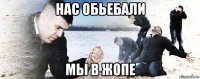 нас обьебали мы в жопе