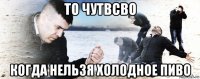 то чутвсво когда нельзя холодное пиво