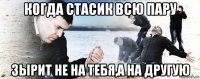 когда стасик всю пару зырит не на тебя,а на другую