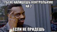 ты не напишешь контрольную на 2 если не придешь