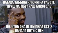 натаха забыла ключи на работе, пришла, пьёт наш алкоголь но, чтоб она не выпила все-я начала пить с ней