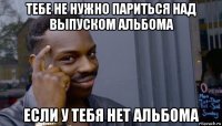 тебе не нужно париться над выпуском альбома если у тебя нет альбома