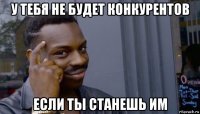 у тебя не будет конкурентов если ты станешь им