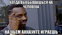 когда выебываешься на человека на чьем аккаунте играешь