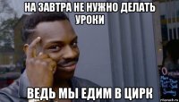 на завтра не нужно делать уроки ведь мы едим в цирк