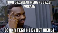 твоя будущая жена не будет рожать если у тебя не будет жены