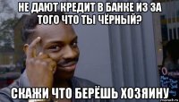 не дают кредит в банке из за того что ты чёрный? скажи что берёшь хозяину