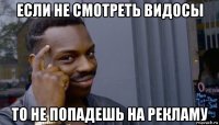 если не смотреть видосы то не попадешь на рекламу