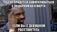 тебе не придется заморачиваться с подарком на 8 марта если вы с девушкой расстанетесь