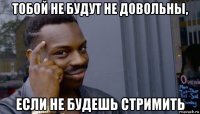 тобой не будут не довольны, если не будешь стримить