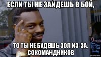 если ты не зайдешь в бой, то ты не будешь зол из-за, сокомандников