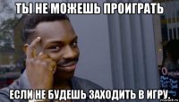 ты не можешь проиграть если не будешь заходить в игру.