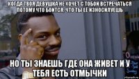 когда твоя девушка не хочет с тобой встречаться потому что боится, что ты её износилуешь но ты знаешь где она живет и у тебя есть отмычки