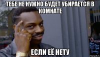 тебе не нужно будет убирается в комнате если её нету