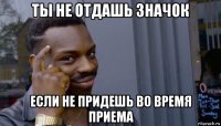 ты не отдашь значок если не придешь во время приема