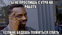 ты не проспишь с утра на работу , если не будешь ложиться спать