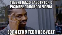 тебе не надо заботится о размере полового члена если его у тебя не будет