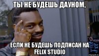 ты не будешь дауном, если не будешь подписан на felix studio