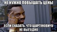 не нужно повышать цены если сказать, что шаргуновичу не выгодно