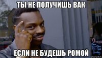 ты не получишь вак если не будешь ромой