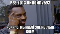 pes 2013 ойнойлубу? коркпо, мындай эле кылып коем