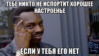 тебе никто не испортит хорошее настроенье если у тебя его нет