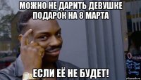 можно не дарить девушке подарок на 8 марта если её не будет!