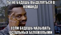 ты не будешь выделяться в команде если будешь называть остальных беложопыми