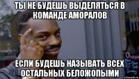 ты не будешь выделяться в команде аморалов если будешь называть всех остальных беложопыми