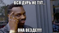 вся дурь не тут... она везде!!!!