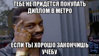 тебе не придётся покупать диплом в метро если ты хорошо закончишь учёбу