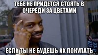 тебе не придется стоять в очереди за цветами если ты не будешь их покупать