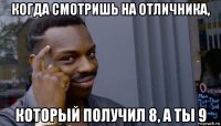 когда смотришь на отличника, который получил 8, а ты 9