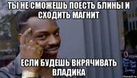 ты не сможешь поесть блины и сходить магнит если будешь вкрячивать владика