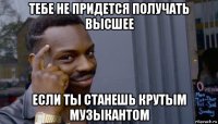 тебе не придется получать высшее если ты станешь крутым музыкантом