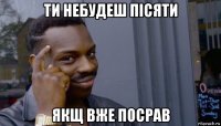 ти небудеш пісяти якщ вже посрав