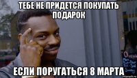 тебе не придется покупать подарок если поругаться 8 марта