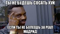 ты не будешь сосать хуй если ты не болеешь за реал мадрид