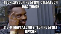 твои друзья не будут стебаться над тобой с 8-м марта,если у тебя не будет друзей