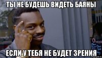 ты не будешь видеть баяны если у тебя не будет зрения