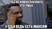 тебе не нужно покупать что-либо у тебя ведь есть максим