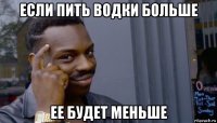 если пить водки больше ее будет меньше