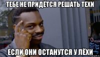 тебе не придётся решать техи если они останутся у лёхи