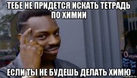 тебе не придется искать тетрадь по химии если ты не будешь делать химю