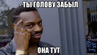 - ты голову забыл она тут