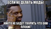 если не делать моды никто не будет гворить что они плохие