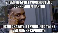 у тебя не будет сложностей с сочинением партий если сказать в группе, что ты не умеешь их сочинять